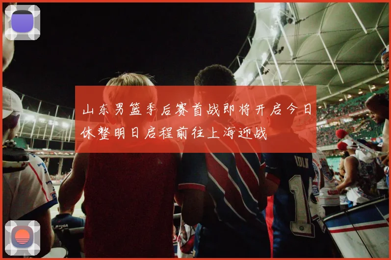 山东男篮季后赛首战即将开启今日休整明日启程前往上海迎战
