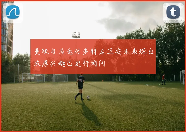 曼联与马竞对多特后卫安东表现出浓厚兴趣已进行询问