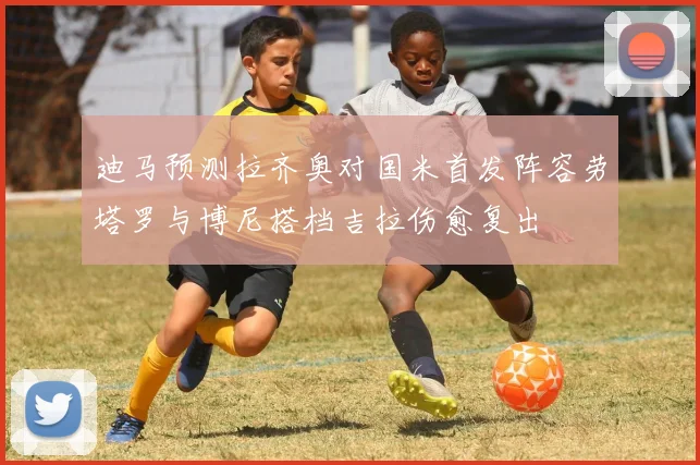 迪马预测拉齐奥对国米首发阵容劳塔罗与博尼搭档吉拉伤愈复出
