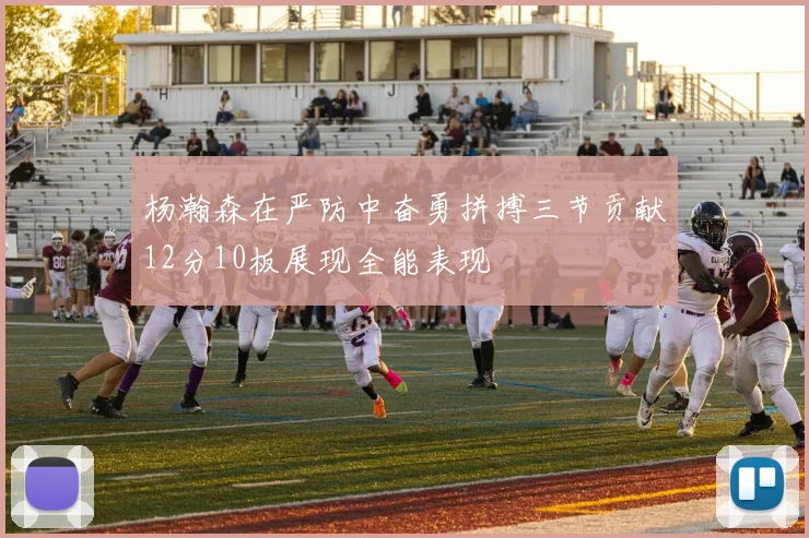杨瀚森在严防中奋勇拼搏三节贡献12分10板展现全能表现