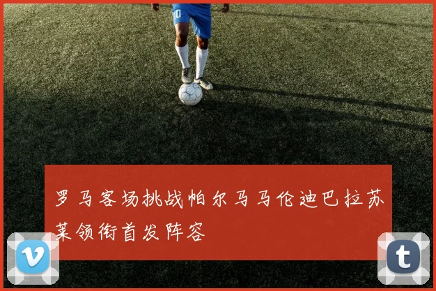 罗马客场挑战帕尔马马伦迪巴拉苏莱领衔首发阵容