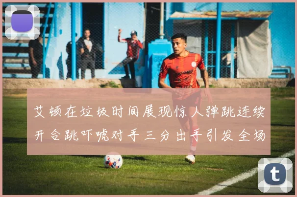 艾顿在垃圾时间展现惊人弹跳连续开合跳吓唬对手三分出手引发全场欢呼