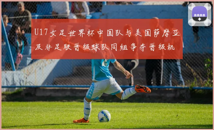 U17女足世界杯中国队与美国萨摩亚及非足联晋级球队同组争夺晋级机会