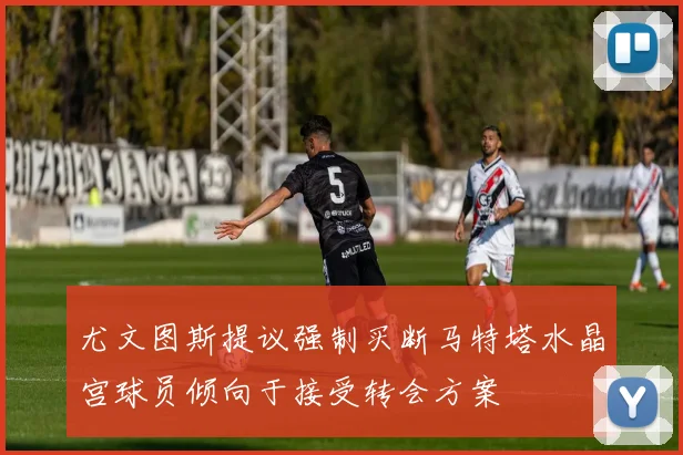 尤文图斯提议强制买断马特塔水晶宫球员倾向于接受转会方案