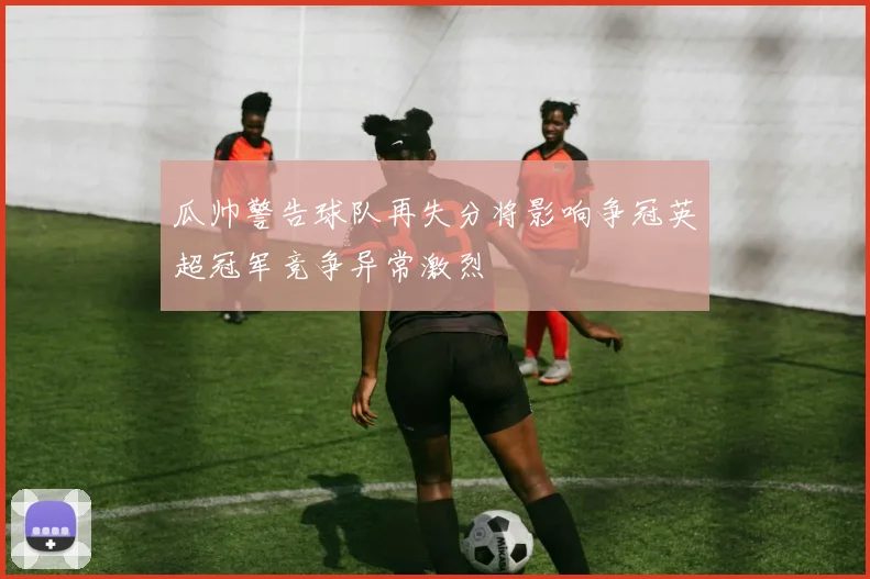瓜帅警告球队再失分将影响争冠英超冠军竞争异常激烈