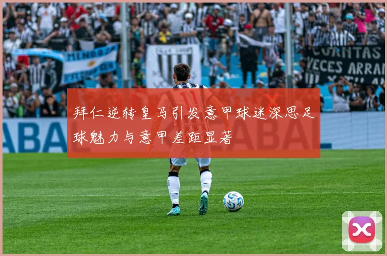 拜仁逆转皇马引发意甲球迷深思足球魅力与意甲差距显著