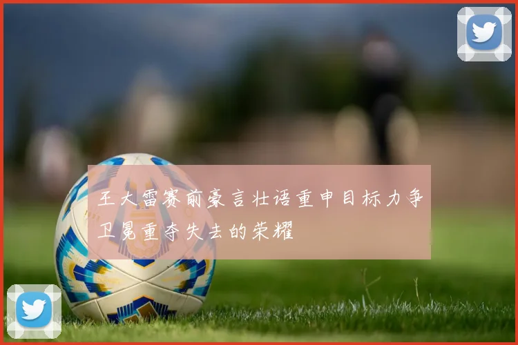 王大雷赛前豪言壮语重申目标力争卫冕重夺失去的荣耀
