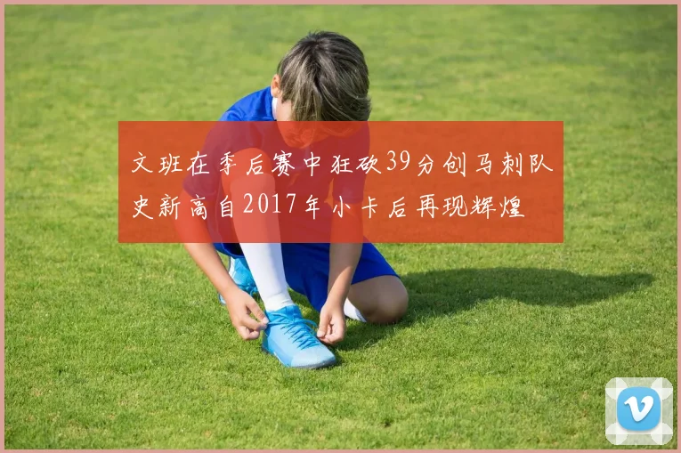 文班在季后赛中狂砍39分创马刺队史新高自2017年小卡后再现辉煌