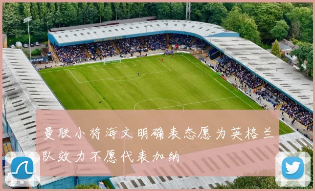 曼联小将海文明确表态愿为英格兰队效力不愿代表加纳