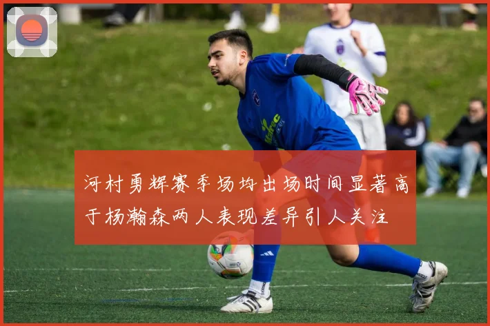 河村勇辉赛季场均出场时间显著高于杨瀚森两人表现差异引人关注