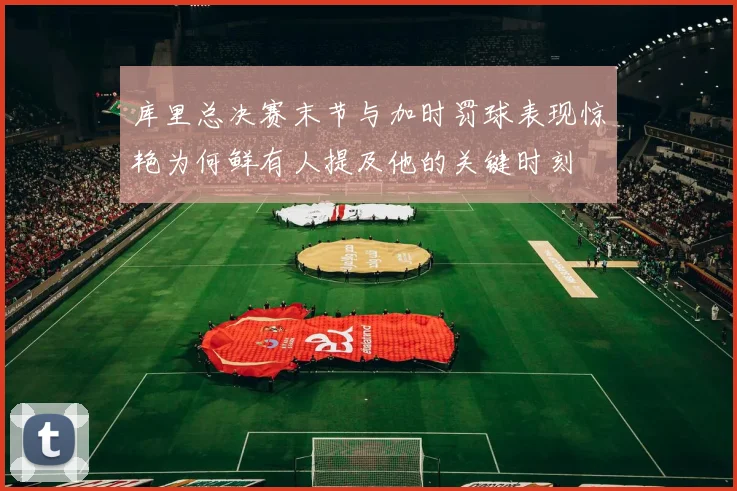 库里总决赛末节与加时罚球表现惊艳为何鲜有人提及他的关键时刻