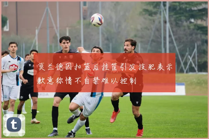 莫兰德因扣篮后挂筐引发技犯表示歉意称情不自禁难以控制