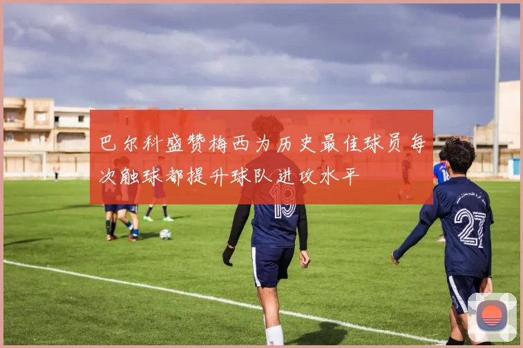 巴尔科盛赞梅西为历史最佳球员每次触球都提升球队进攻水平