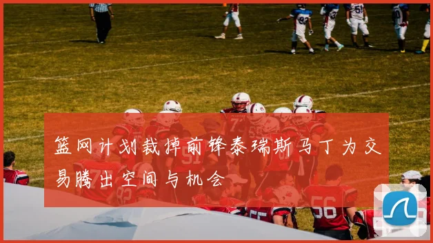 篮网计划裁掉前锋泰瑞斯马丁为交易腾出空间与机会