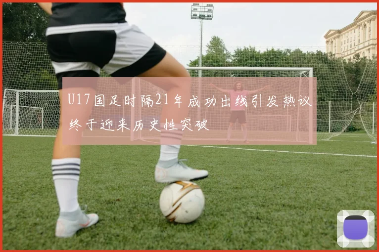 U17国足时隔21年成功出线引发热议终于迎来历史性突破