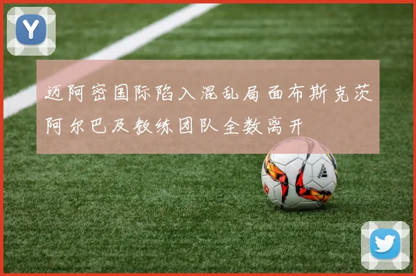 迈阿密国际陷入混乱局面布斯克茨阿尔巴及教练团队全数离开