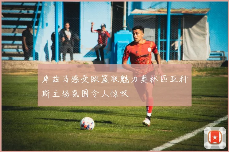 库兹马感受欧篮联魅力奥林匹亚科斯主场氛围令人惊叹