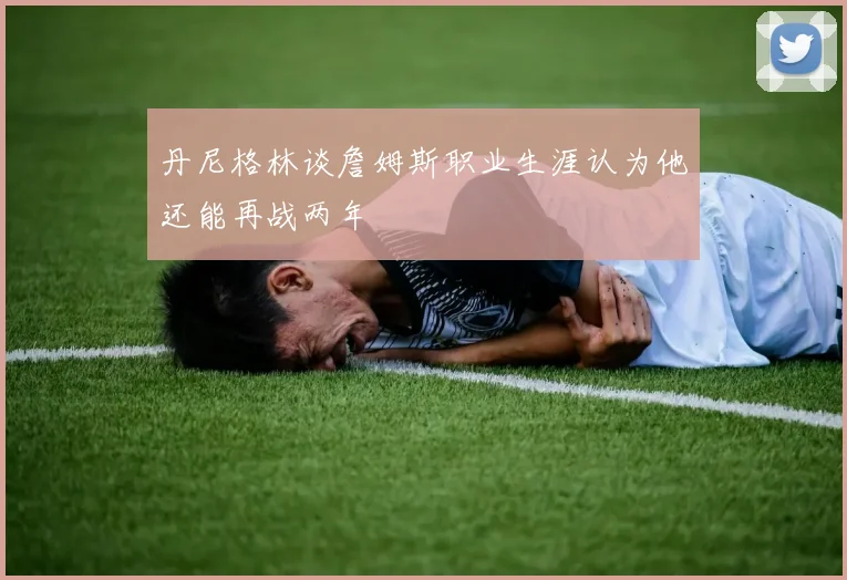 丹尼格林谈詹姆斯职业生涯认为他还能再战两年