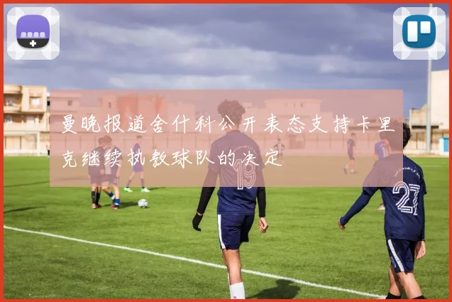 曼晚报道舍什科公开表态支持卡里克继续执教球队的决定