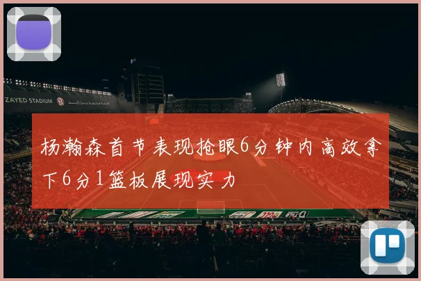 杨瀚森首节表现抢眼6分钟内高效拿下6分1篮板展现实力