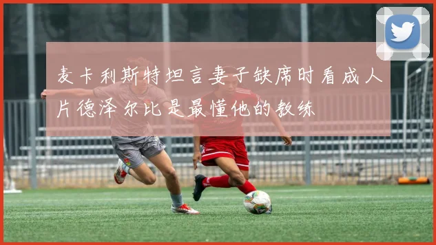 麦卡利斯特坦言妻子缺席时看成人片德泽尔比是最懂他的教练