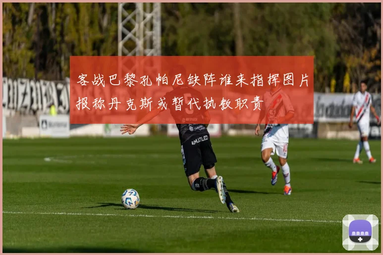 客战巴黎孔帕尼缺阵谁来指挥图片报称丹克斯或暂代执教职责