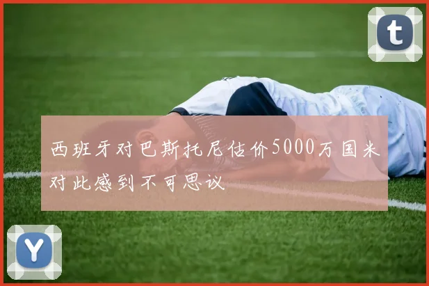 西班牙对巴斯托尼估价5000万国米对此感到不可思议