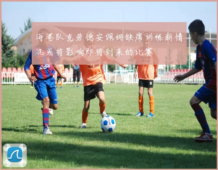 海港队克劳德安佩姆缺席训练新情况或将影响即将到来的比赛