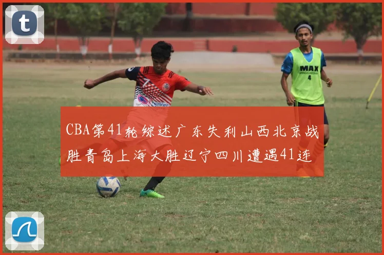 CBA第41轮综述广东失利山西北京战胜青岛上海大胜辽宁四川遭遇41连败困境