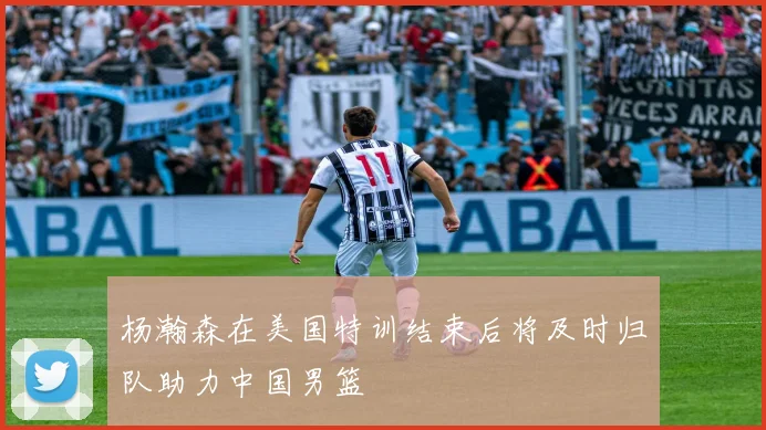 杨瀚森在美国特训结束后将及时归队助力中国男篮