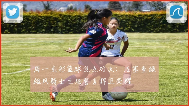 周一竞彩篮球焦点对决：活塞重振雄风骑士主场誓言捍卫荣耀